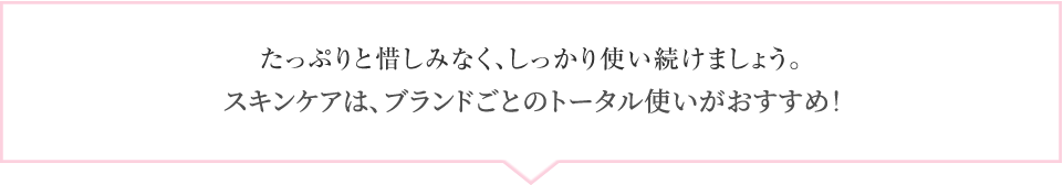 たっぷりと惜しみなく、しっかり使い続けましょう。スキンケアは、ブランドごとのトータル使いがおすすめ！