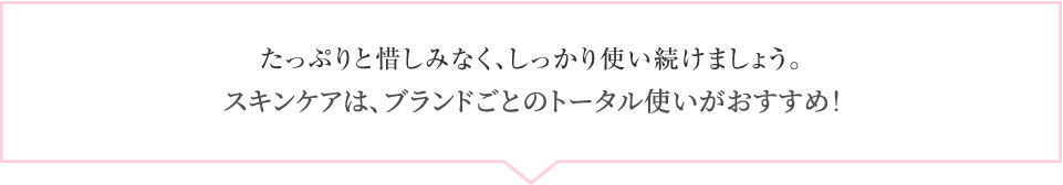 たっぷりと惜しみなく、しっかり使い続けましょう。スキンケアは、ブランドごとのトータル使いが効果的！