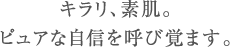 キラリ、素肌。ピュアな自信を呼び覚ます。