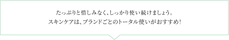 たっぷりと惜しみなく、しっかり使い続けましょう。スキンケアは、ブランドごとのトータル使いがおすすめ！