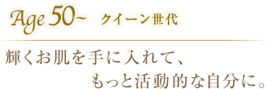 Age50〜クイーン世代 輝くお肌を手に入れて、もっと活動的な自分に。