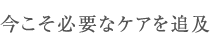 今こそ必要なケアを追及