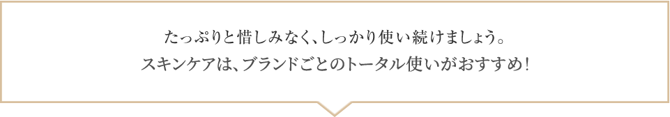 たっぷりと惜しみなく、しっかり使い続けましょう。スキンケアは、ブランドごとのトータル使いがおすすめ！