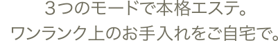 3つのモードで本格エステ。ワンランク上のお手入れをご自宅で。